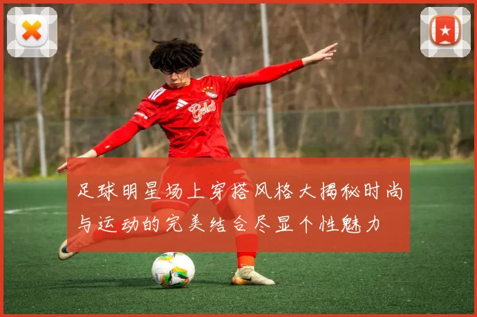 足球明星场上穿搭风格大揭秘时尚与运动的完美结合尽显个性魅力