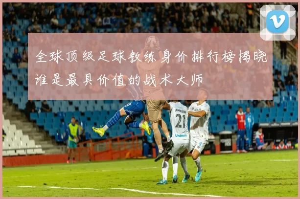 全球顶级足球教练身价排行榜揭晓谁是最具价值的战术大师