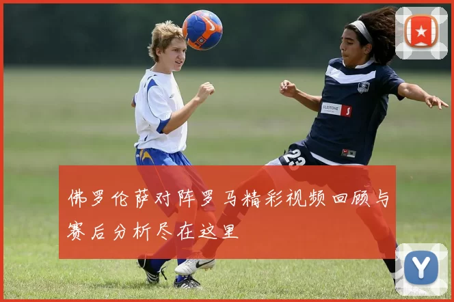 佛罗伦萨对阵罗马精彩视频回顾与赛后分析尽在这里