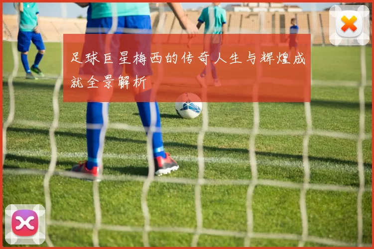足球巨星梅西的传奇人生与辉煌成就全景解析