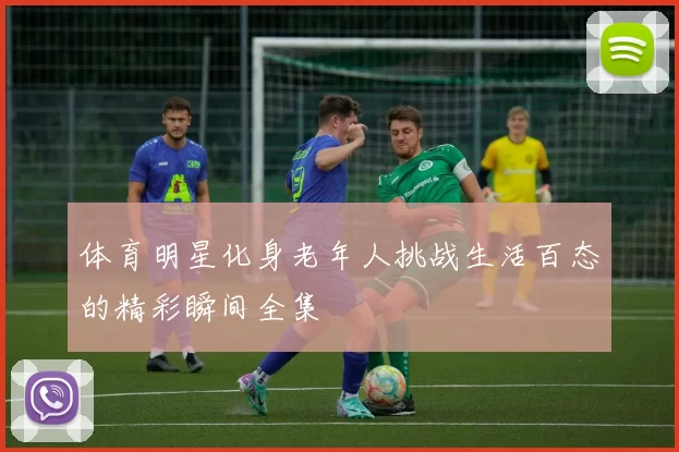 体育明星化身老年人挑战生活百态的精彩瞬间全集