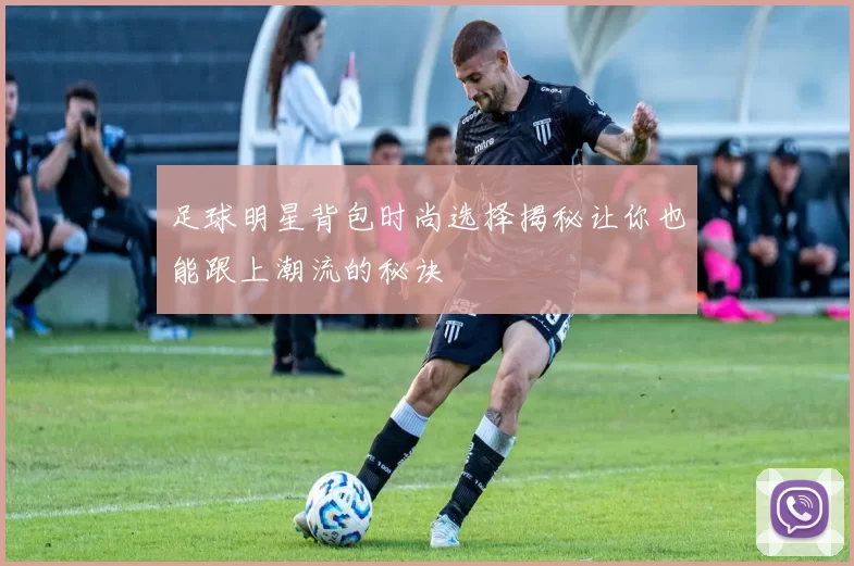 足球明星背包时尚选择揭秘让你也能跟上潮流的秘诀