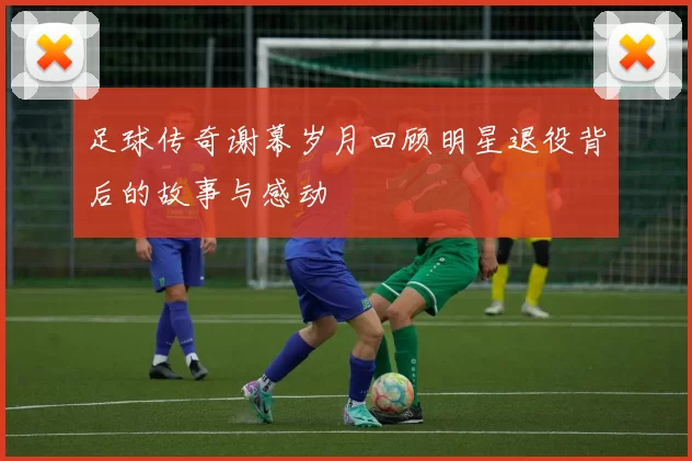 足球传奇谢幕岁月回顾明星退役背后的故事与感动