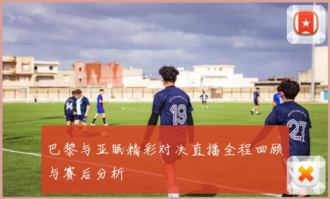 巴黎与亚眠精彩对决直播全程回顾与赛后分析