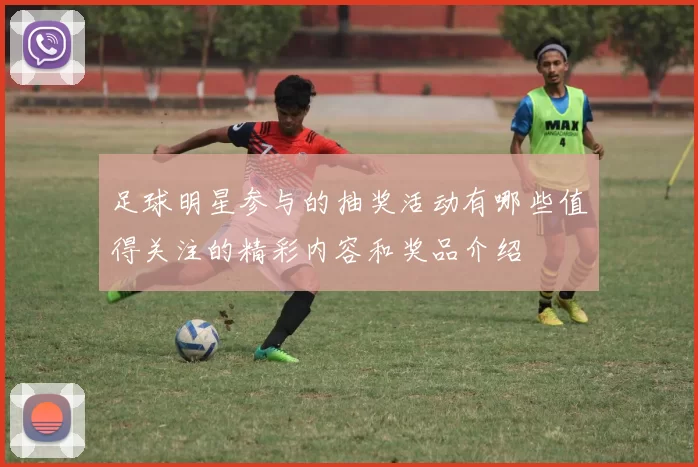 足球明星参与的抽奖活动有哪些值得关注的精彩内容和奖品介绍